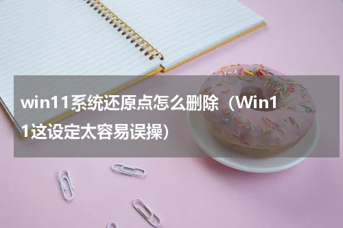 win11系统还原点怎么删除（Win11这设定太容易误操）