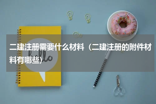 二建注册需要什么材料（二建注册的附件材料有哪些）