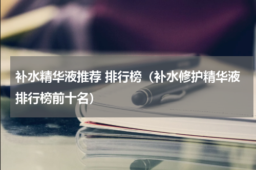 补水精华液推荐 排行榜（补水修护精华液排行榜前十名）