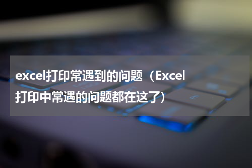 excel打印常遇到的问题（Excel打印中常遇的问题都在这了）