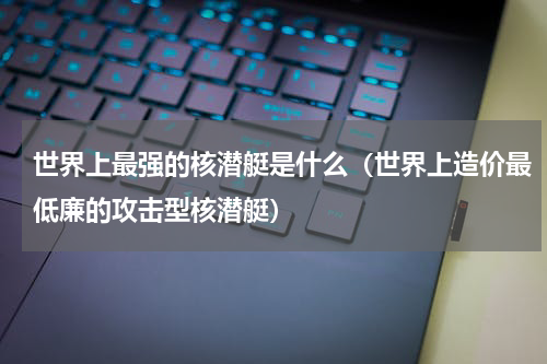 世界上最强的核潜艇是什么（世界上造价最低廉的攻击型核潜艇）