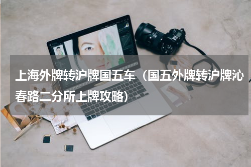 上海外牌转沪牌国五车（国五外牌转沪牌沁春路二分所上牌攻略）