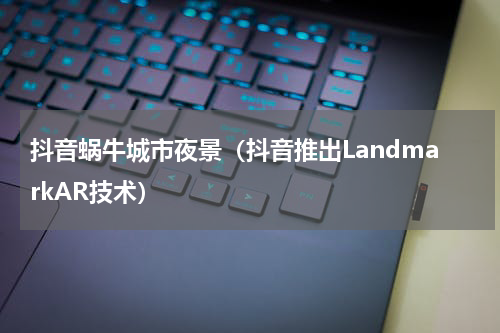 抖音蜗牛城市夜景（抖音推出LandmarkAR技术）