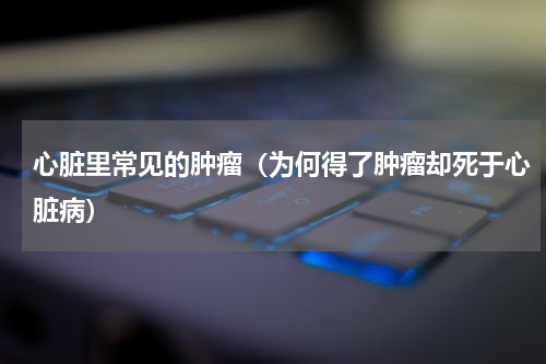 心脏里常见的肿瘤（为何得了肿瘤却死于心脏病）