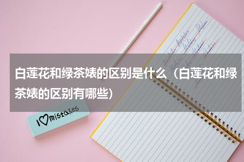 白莲花和绿茶婊的区别是什么（白莲花和绿茶婊的区别有哪些）