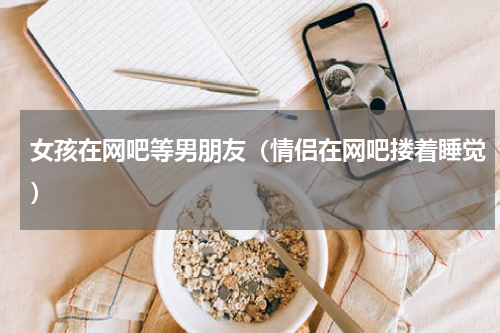 女孩在网吧等男朋友（情侣在网吧搂着睡觉）