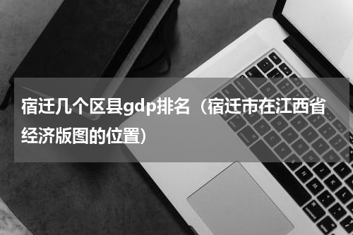 宿迁几个区县gdp排名（宿迁市在江西省经济版图的位置）