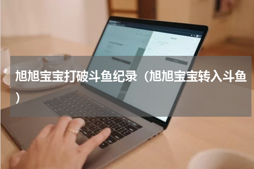 旭旭宝宝打破斗鱼纪录（旭旭宝宝转入斗鱼）