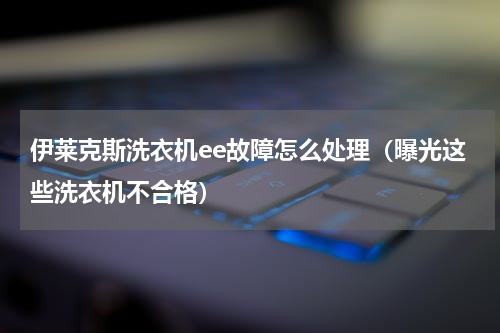 伊莱克斯洗衣机ee故障怎么处理（曝光这些洗衣机不合格）