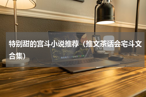 特别甜的宫斗小说推荐（推文茶话会宅斗文合集）