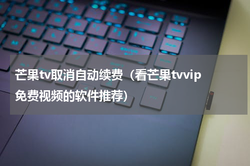 芒果tv取消自动续费（看芒果tvvip免费视频的软件推荐）