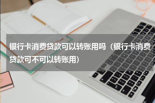 银行卡消费贷款可以转账用吗（银行卡消费贷款可不可以转账用）