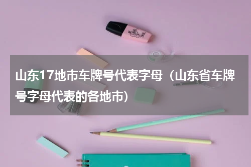 山东17地市车牌号代表字母（山东省车牌号字母代表的各地市）