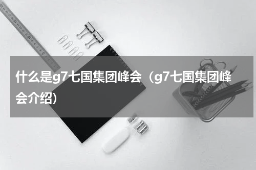 什么是g7七国集团峰会（g7七国集团峰会介绍）