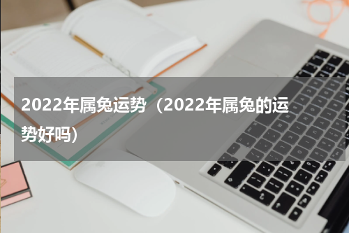 2022年属兔运势（2022年属兔的运势好吗）