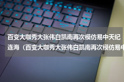百变大咖秀大张伟白凯南再次模仿易中天纪连海（百变大咖秀大张伟白凯南再次模仿易中天纪连海）