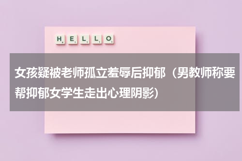 女孩疑被老师孤立羞辱后抑郁（男教师称要帮抑郁女学生走出心理阴影）