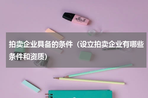 拍卖企业具备的条件（设立拍卖企业有哪些条件和资质）