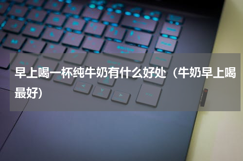 早上喝一杯纯牛奶有什么好处（牛奶早上喝最好）