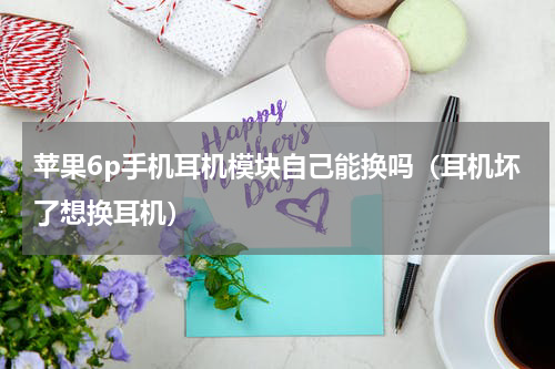 苹果6p手机耳机模块自己能换吗（耳机坏了想换耳机）