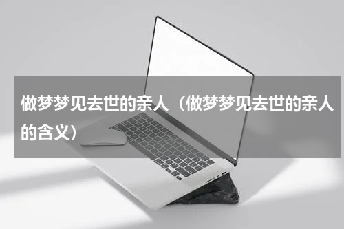 做梦梦见去世的亲人（做梦梦见去世的亲人的含义）