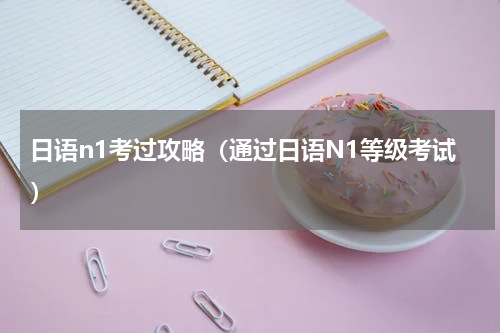日语n1考过攻略（通过日语N1等级考试）