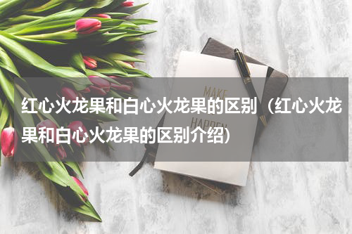 红心火龙果和白心火龙果的区别（红心火龙果和白心火龙果的区别介绍）