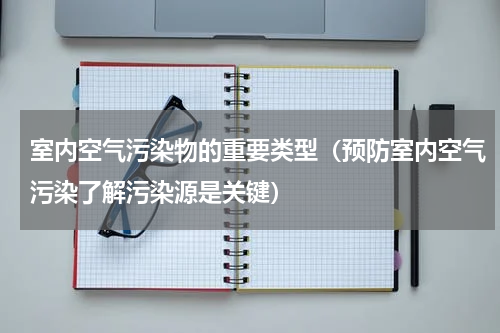 室内空气污染物的重要类型（预防室内空气污染了解污染源是关键）