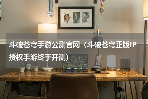 斗破苍穹手游公测官网（斗破苍穹正版IP授权手游终于开测）