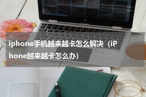 iphone手机越来越卡怎么解决（iPhone越来越卡怎么办）