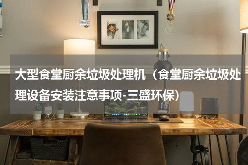 大型食堂厨余垃圾处理机（食堂厨余垃圾处理设备安装注意事项-三盛环保）