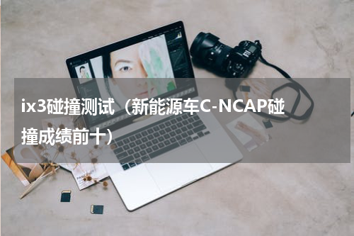 ix3碰撞测试（新能源车C-NCAP碰撞成绩前十）