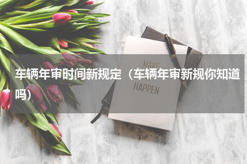 车辆年审时间新规定（车辆年审新规你知道吗）