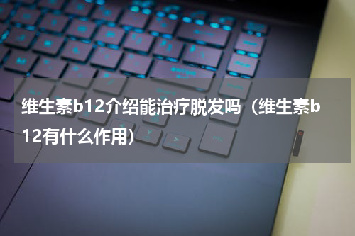 维生素b12介绍能治疗脱发吗（维生素b12有什么作用）