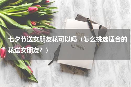 七夕节送女朋友花可以吗（怎么挑选适合的花送女朋友？）