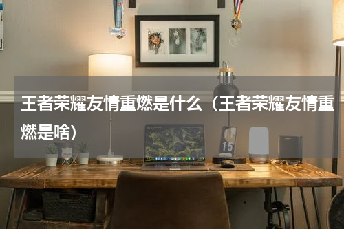 王者荣耀友情重燃是什么（王者荣耀友情重燃是啥）