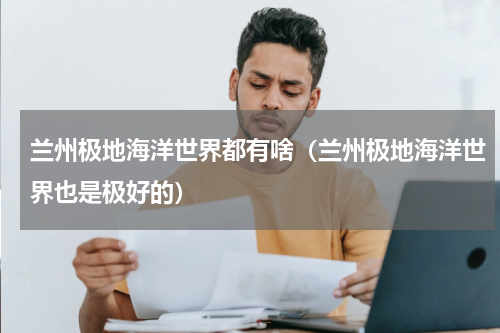 兰州极地海洋世界都有啥（兰州极地海洋世界也是极好的）