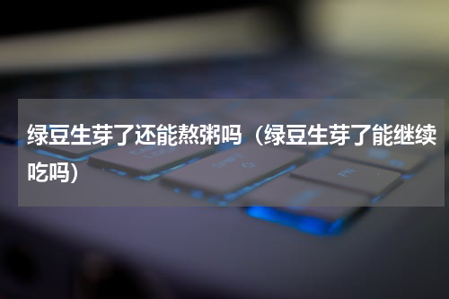 绿豆生芽了还能熬粥吗（绿豆生芽了能继续吃吗）