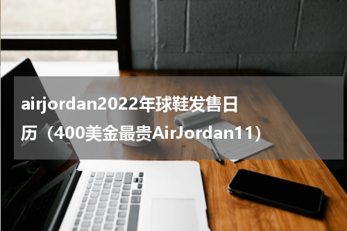 airjordan2022年球鞋发售日历（400美金最贵AirJordan11）