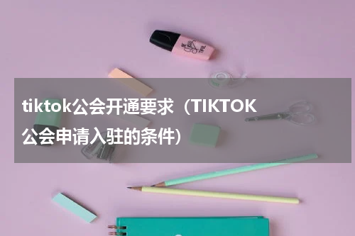 tiktok公会开通要求（TIKTOK公会申请入驻的条件）