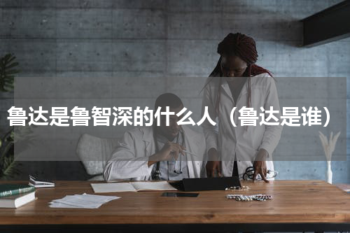 鲁达是鲁智深的什么人（鲁达是谁）