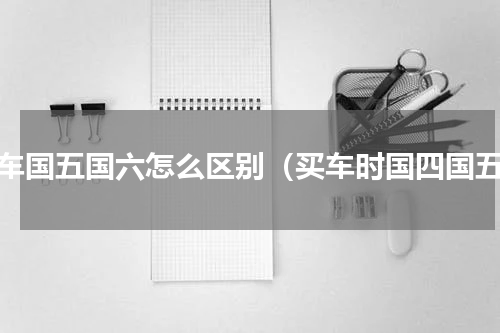 购车国五国六怎么区别（买车时国四国五）