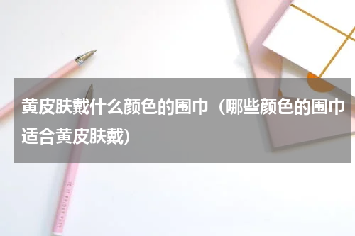黄皮肤戴什么颜色的围巾（哪些颜色的围巾适合黄皮肤戴）