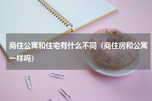 商住公寓和住宅有什么不同（商住房和公寓一样吗）