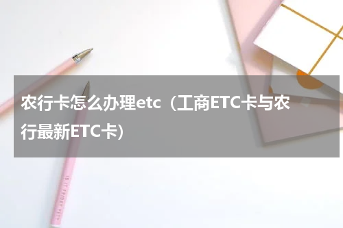 农行卡怎么办理etc（工商ETC卡与农行最新ETC卡）
