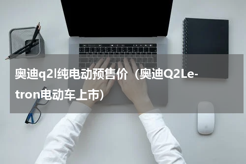 奥迪q2l纯电动预售价（奥迪Q2Le-tron电动车上市）