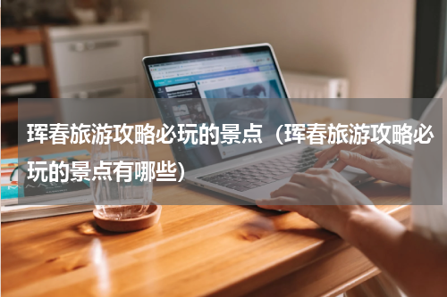 珲春旅游攻略必玩的景点（珲春旅游攻略必玩的景点有哪些）