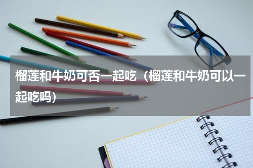 榴莲和牛奶可否一起吃（榴莲和牛奶可以一起吃吗）