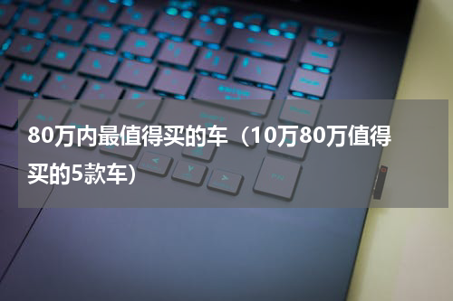 80万内最值得买的车（10万80万值得买的5款车）