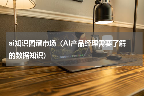 ai知识图谱市场（AI产品经理需要了解的数据知识）